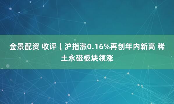 金景配资 收评｜沪指涨0.16%再创年内新高 稀土永磁板块领涨