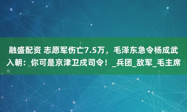 融盛配资 志愿军伤亡7.5万，毛泽东急令杨成武入朝：你可是京津卫戍司令！_兵团_敌军_毛主席