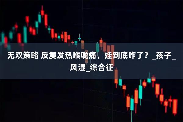 无双策略 反复发热喉咙痛，娃到底咋了？_孩子_风湿_综合征