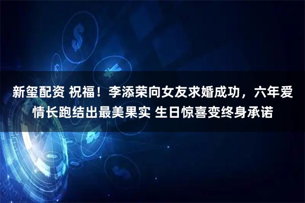 新玺配资 祝福！李添荣向女友求婚成功，六年爱情长跑结出最美果实 生日惊喜变终身承诺