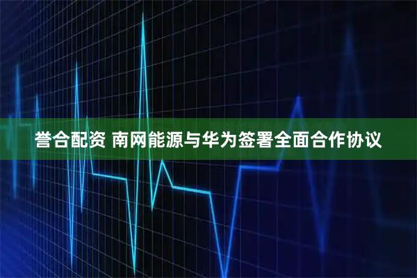 誉合配资 南网能源与华为签署全面合作协议