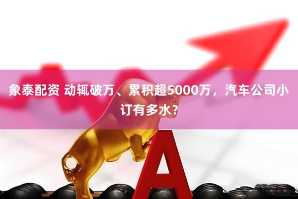 象泰配资 动辄破万、累积超5000万，汽车公司小订有多水？