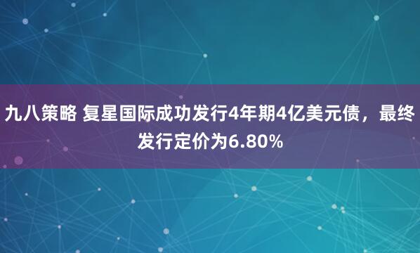 九八策略 复星国际成功发行4年期4亿美元债，最终发行定价为6.80%