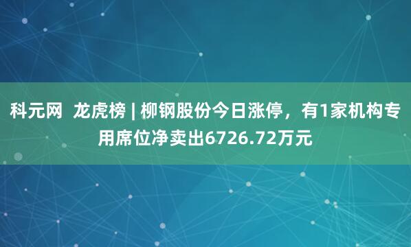 科元网  龙虎榜 | 柳钢股份今日涨停，有1家机构专用席位净卖出6726.72万元