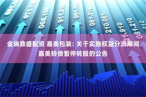 金瑞鼎盛配资 嘉美包装: 关于实施权益分派期间嘉美转债暂停转股的公告