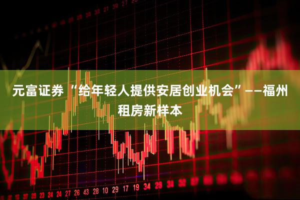 元富证券 “给年轻人提供安居创业机会”——福州租房新样本